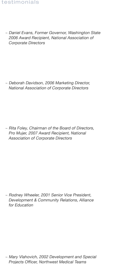 TESTIMONIALS
We take pride in delivering excellence in service to our clients. Hear from some of our clients

Last night was a splendid occasion. I am astounded by the setting, program, and presentation. You can take great pride in the event and now set a high hurdle for next year and a great example for other chapters around the nation.
	~ Daniel Evans, Former Governor, Washington State
2006 Award Recipient, National Association of Corporate Directors
	
You truly raised the bar for all of us by creating an event that exhibited, in a professional and convivial manner, NACDs commitment to excellence in corporate governance. Congratulations to you and your team for a well-planned, coordinated, and executed event.
	~ Deborah Davidson, 2006 Marketing Director, National Association of Corporate Directors

You are very good at what you do! I have run a lot of large events so from one who knows how difficult it is, my compliments to you. The logistics and planning were impeccable and you have a lovely demeanor for dealing with everyone.
	~ Rita Foley, Chairman of the Board of Directors, Pro Mujer
2007 Award Recipient, National Association of Corporate Directors

I love the way that you stay on top of things so that I dont have to worry about the details or the overall success of our effort. And, you do it in such a positive way by providing both friendly and professional service. Karin was a key player in the planning and implementation of our inaugural event in 2001, placing the Alliance for Educations auction in the top ten fund-raising events in the community in our first year out. You are a champion in every way!
~ Rodney Wheeler, 2001 Senior Vice President, Development & Community Relations, Alliance for Education 

This was an incredible fundraiser not just for the dollars raised but the feeling of family among the guest, the friendly cooperation with the Seattle Mariners, return vendors and a host of volunteersI will reiterate that your professionalism, patience, tolerance and tenacity is admired and appreciatedMariners staff has commented that we were the classiest organization to hold an event at Safeco.
~Mary Vlahovich, 2002 Development and Special Projects Officer, Northwest Medical Teams in 

You were spectacular and I know I speak on behalf of the entire Board when I tell you that you are #1 and Big Brothers is extremely fortunate to have the caliber and dedication of your individual and collective efforts.
~Ed Wolfe, 1997 Board President, Big Brothers of King County 


Thank you for your outstanding professional efforts in managing the planning and promotion of the Heroes Gala to benefit the 10-99 Foundation. You should take great pride in producing such an elegant evening. You played a major role in safeguarding the memories of those officers who made the ultimate sacrifice protecting us and our community.
	~Dick Friel, Senior Vice President, Marketing and Sales, Aviation Partners, Inc.
	2004 Committee Member, 10-99 Foundation

Karin Dow did a sensational job planning our recent 35th anniversary event for Wright Runstad & Company.  In spite of the tremendous amount of work over several months she seemed to handle it all effortlessly and with amazing attention to detail.  While directing all of the parities involved, she was always a delight to work with. On top of all that, she is wonderfully creative with great taste and style.
	~Jon Runstad, Co-founder, Chairman and CEO, Wright Runstad & Company

Please accept my heartfelt gratitude for guiding us through our October 26 auction onboard the Royal Argosy. Thanks to you, we more than doubled the results of any previous auction. Your help gave our young organization the confidence to take this leap of faith and commit to conducting a much higher level event.
~Bill Cox, 2002 Board of Director and Auction Chairman, Operation Smile 

The event would not have happened without your guidance, leadership and competitive spark to give the group something to aim at for DU.
	~ Bill Veghte, Corporate Vice President, Microsoft
2006 Committee Member, Ducks Unlimited Seattle Chapter 

Kind words are not enough to fully recognize your efforts in making this event happen. Your special skills and class permeate the room and make this a special time for everyone.
	~ Scott Gunning, President, Gunning & Associates 
2006 Treasurer, Ducks Unlimited Seattle Chapter 
